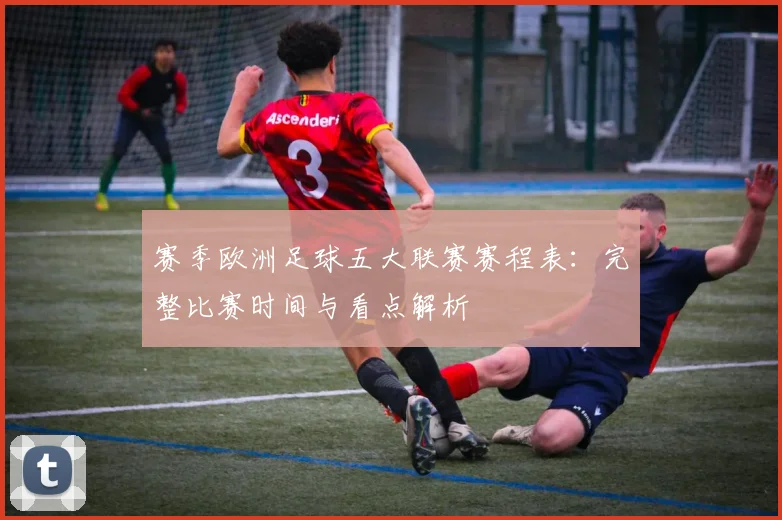 赛季欧洲足球五大联赛赛程表：完整比赛时间与看点解析