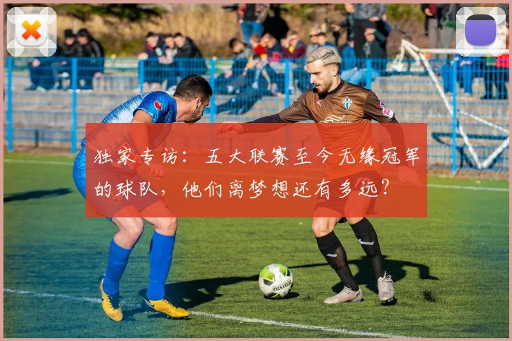 独家专访：五大联赛至今无缘冠军的球队，他们离梦想还有多远？