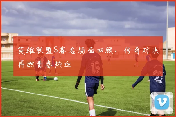 英雄联盟S赛名场面回顾,传奇对决再燃青春热血