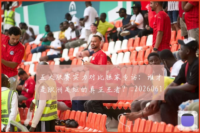 五大联赛实力对比独家专访:谁才是欧洲足坛的真正王者?_20260611141048