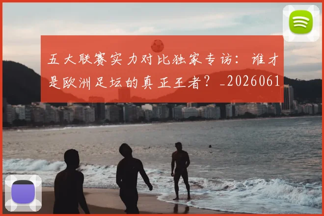 五大联赛实力对比独家专访:谁才是欧洲足坛的真正王者?_20260611141048